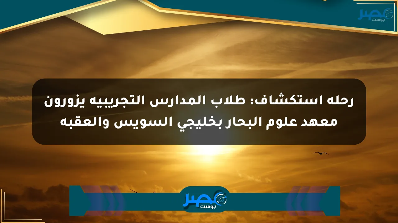 رحلة استكشاف: طلاب المدارس التجريبية يزورون معهد علوم البحار بخليجي السويس والعقبة الان