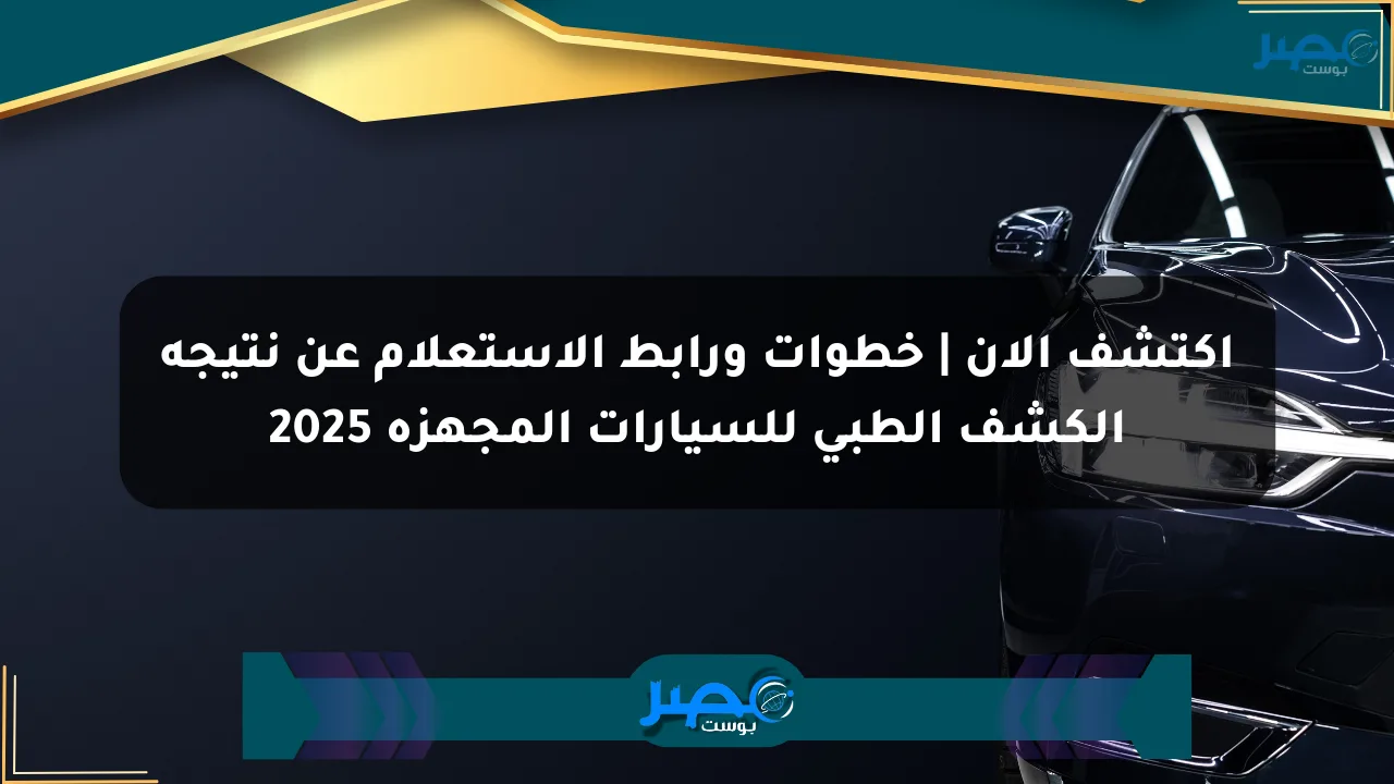 اكتشف الآن | خطوات ورابط الاستعلام عن نتيجة الكشف الطبي للسيارات المجهزة 2025 الان