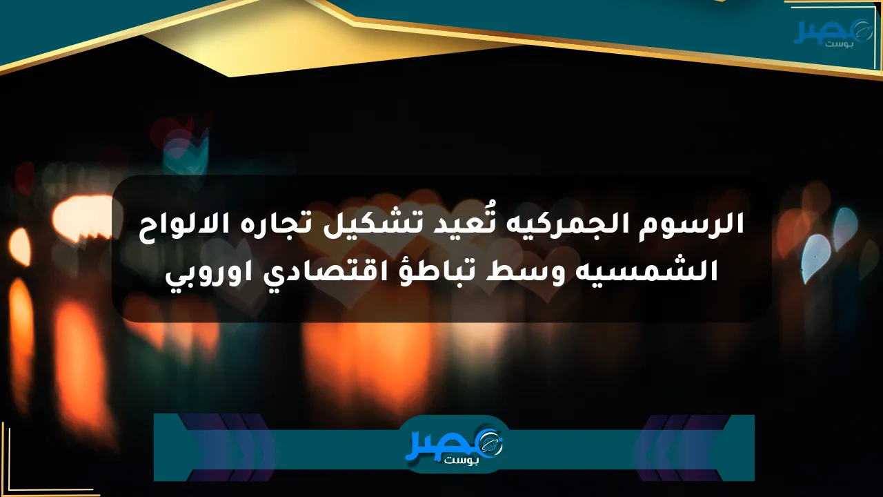 الرسوم الجمركية تُعيد تشكيل تجارة الألواح الشمسية وسط تباطؤ اقتصادي أوروبي الان