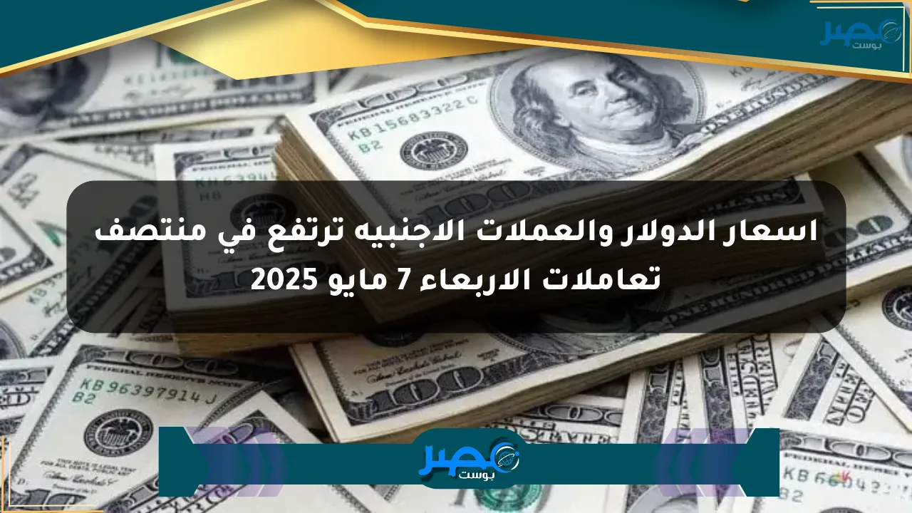 أسعار الدولار والعملات الأجنبية ترتفع في منتصف تعاملات الأربعاء 7 مايو 2025 الان