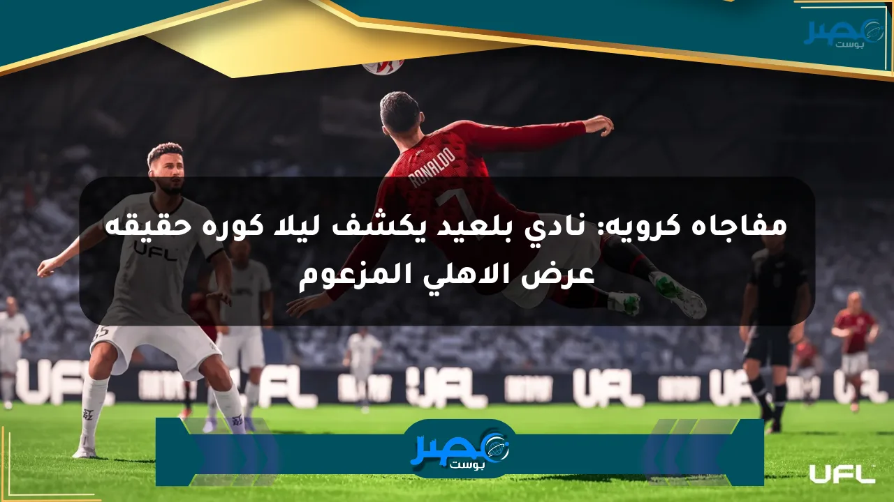 مفاجأة كروية: نادي بلعيد يكشف ليلا كورة حقيقة عرض الأهلي المزعوم الان